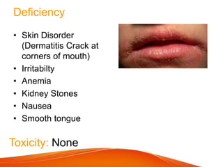 Deficiency
• Skin Disorder
(Dermatitis Crack at
corners of mouth)
• Irritabilty
• Anemia
• Kidney Stones
• Nausea
• Smooth tongue
Toxicity: None