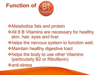 Function of
Metabolize fats and protein
All 8 B Vitamins are necessary for healthy
skin, hair, eyes and liver
helps the nervous system to function well.
Maintain healthy digestive tract
helps the body to use other Vitamins
(particularly B2 or Riboflavin)
anti-stress