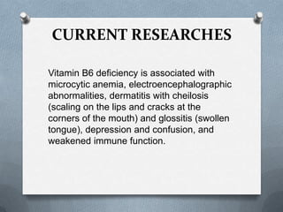CURRENT RESEARCHES
Vitamin B6 deficiency is associated with
microcytic anemia, electroencephalographic
abnormalities, dermatitis with cheilosis
(scaling on the lips and cracks at the
corners of the mouth) and glossitis (swollen
tongue), depression and confusion, and
weakened immune function.

 