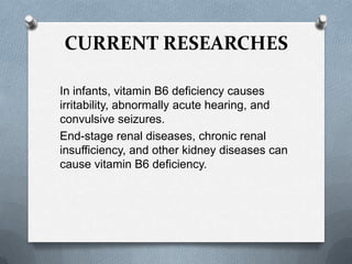 CURRENT RESEARCHES
In infants, vitamin B6 deficiency causes
irritability, abnormally acute hearing, and
convulsive seizures.
End-stage renal diseases, chronic renal
insufficiency, and other kidney diseases can
cause vitamin B6 deficiency.

 