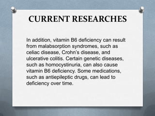 CURRENT RESEARCHES
In addition, vitamin B6 deficiency can result
from malabsorption syndromes, such as
celiac disease, Crohn’s disease, and
ulcerative colitis. Certain genetic diseases,
such as homocystinuria, can also cause
vitamin B6 deficiency. Some medications,
such as antiepileptic drugs, can lead to
deficiency over time.

 