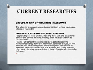 CURRENT RESEARCHES
GROUPS AT RISK OF VITAMIN B6 INADEQUACY
The following groups are among those most likely to have inadequate
intakes of vitamin B6.
INDIVIDUALS WITH IMPAIRED RENAL FUNCTION

People with poor renal function, including those with end-stage renal
disease and chronic renal insufficiency, often have low vitamin B6
concentrations.
Plasma PLP concentrations are also low in patients receiving
maintenance kidney dialysis or intermittent peritoneal dialysis, as well
as those who have undergone a kidney transplant, perhaps due to
increased metabolic clearance of PLP. Patients with kidney disease
often show clinical symptoms similar to those of people with vitamin B6
deficiency.
O

 