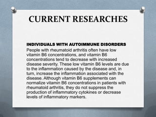 CURRENT RESEARCHES
INDIVIDUALS WITH AUTOIMMUNE DISORDERS

People with rheumatoid arthritis often have low
vitamin B6 concentrations, and vitamin B6
concentrations tend to decrease with increased
disease severity. These low vitamin B6 levels are due
to the inflammation caused by the disease and, in
turn, increase the inflammation associated with the
disease. Although vitamin B6 supplements can
normalize vitamin B6 concentrations in patients with
rheumatoid arthritis, they do not suppress the
production of inflammatory cytokines or decrease
levels of inflammatory markers.

 