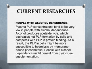 CURRENT RESEARCHES
PEOPLE WITH ALCOHOL DEPENDENCE

Plasma PLP concentrations tend to be very
low in people with alcohol dependence.
Alcohol produces acetaldehyde, which
decreases net PLP formation by cells and
competes with PLP in protein binding. As a
result, the PLP in cells might be more
susceptible to hydrolysis by membranebound phosphatase. People with alcohol
dependence might benefit from pyridoxine
supplementation.

 