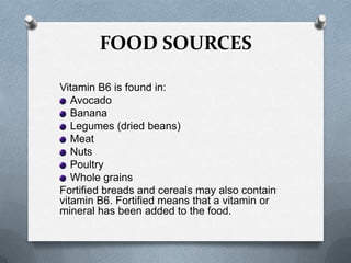 FOOD SOURCES
Vitamin B6 is found in:
Avocado
Banana
Legumes (dried beans)
Meat
Nuts
Poultry
Whole grains
Fortified breads and cereals may also contain
vitamin B6. Fortified means that a vitamin or
mineral has been added to the food.

 