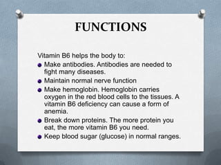 FUNCTIONS
Vitamin B6 helps the body to:
Make antibodies. Antibodies are needed to
fight many diseases.
Maintain normal nerve function
Make hemoglobin. Hemoglobin carries
oxygen in the red blood cells to the tissues. A
vitamin B6 deficiency can cause a form of
anemia.
Break down proteins. The more protein you
eat, the more vitamin B6 you need.
Keep blood sugar (glucose) in normal ranges.

 
