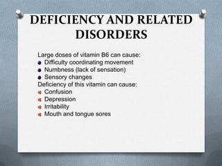 DEFICIENCY AND RELATED
DISORDERS
Large doses of vitamin B6 can cause:
Difficulty coordinating movement
Numbness (lack of sensation)
Sensory changes
Deficiency of this vitamin can cause:
Confusion
Depression
Irritability
Mouth and tongue sores

 