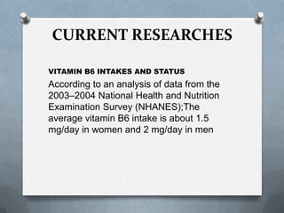 CURRENT RESEARCHES
VITAMIN B6 INTAKES AND STATUS

According to an analysis of data from the
2003–2004 National Health and Nutrition
Examination Survey (NHANES);The
average vitamin B6 intake is about 1.5
mg/day in women and 2 mg/day in men

 