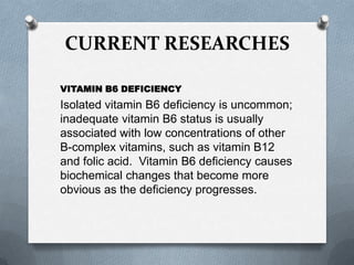 CURRENT RESEARCHES
VITAMIN B6 DEFICIENCY

Isolated vitamin B6 deficiency is uncommon;
inadequate vitamin B6 status is usually
associated with low concentrations of other
B-complex vitamins, such as vitamin B12
and folic acid. Vitamin B6 deficiency causes
biochemical changes that become more
obvious as the deficiency progresses.

 