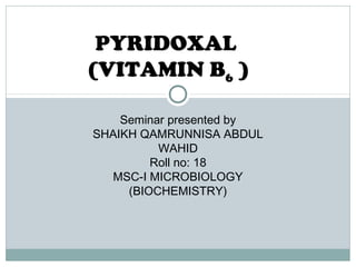 PYRIDOXAL
(VITAMIN B6 )
Seminar presented by
SHAIKH QAMRUNNISA ABDUL
WAHID
Roll no: 18
MSC-I MICROBIOLOGY
(BIOCHEMISTRY)
 