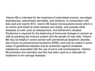 Vitamin B6 is indicated for the treatment of sideroblast anemia, neurologic
disturbances, seborrhoeic dermatitis, and cheilosis. In combination with
folic acid and vitamin B12, vitamin B6 lowers homocysteine levels which is
an amino acid linked to heart disease and stroke, and possibly other
diseases as well, such as osteoporosis, and Alzheimer's disease.
Pyridoxine is required for the balancing of hormonal changes in women as
well as assisting the immune system and the growth of new cells. Vitamin
B6 may be helpful in some women with premenstrual dysphoric disorder,
also known as premenstrual syndrome (PMS), and may be useful in some
cases of gestational diabetes and for protection against metabolic
imbalances associated with the use of some oral contraceptives. Vitamin
B6 promotes iron excretion and this has been used as a rationale for
treatment in iron storage diseases
 