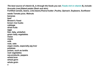 The best source of vitamin B6 is through the foods you eat. Foods rich in vitamin B6 include:
Avocado (raw),Baked potato (flesh and skin)
Fortified cereals, beans, Lima beans,Peanut butter ,Poultry ,Spinach, Soybeans, Sunflower
seeds Tomato juice, Walnuts
bananas
beef
Brewer's Yeast
brown rice husks
cabbage
dried fruits
eggs
fish, fatty, whitefish
green leafy vegetables
maize
meats
milk
nuts, oats
organ meats, especially pig liver
potatoes
pulses, such as lentils
root vegetables
soy products, peppers
wheat bran
wheat germ
whole grain
•
 