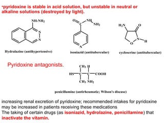 •pyridoxine is stable in acid solution, but unstable in neutral or
alkaline solutions (destroyed by light).
N
N
NH-NH2
Hydralazine (antihypertensive)
N
C
O NH
NH2
isoniazid (antitubercular)
O
N
OH2N
H
cycloserine (antitubercular)
CC
CH3 H
COOHHS
CH3 NH2
penicillamine (antirheumatic; Wilson's disease)
Pyridoxine antagonists.
increasing renal excretion of pyridoxine; recommended intakes for pyridoxine
may be increased in patients receiving these medications
The taking of certain drugs (as isoniazid, hydrolazine, penicillamine) that
inactivate the vitamin.
 