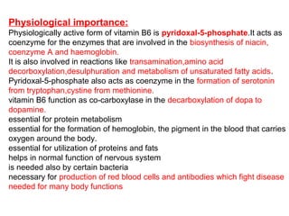 Physiological importance:
Physiologically active form of vitamin B6 is pyridoxal-5-phosphate.It acts as
coenzyme for the enzymes that are involved in the biosynthesis of niacin,
coenzyme A and haemoglobin.
It is also involved in reactions like transamination,amino acid
decorboxylation,desulphuration and metabolism of unsaturated fatty acids.
Pyridoxal-5-phosphate also acts as coenzyme in the formation of serotonin
from tryptophan,cystine from methionine.
vitamin B6 function as co-carboxylase in the decarboxylation of dopa to
dopamine.
essential for protein metabolism
essential for the formation of hemoglobin, the pigment in the blood that carries
oxygen around the body.
essential for utilization of proteins and fats
helps in normal function of nervous system
is needed also by certain bacteria
necessary for production of red blood cells and antibodies which fight disease
needed for many body functions
 