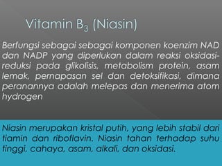 Berfungsi sebagai sebagai komponen koenzim NAD
dan NADP yang diperlukan dalam reaksi oksidasi-
reduksi pada glikolisis, metabolism protein, asam
lemak, pernapasan sel dan detoksifikasi, dimana
peranannya adalah melepas dan menerima atom
hydrogen
Niasin merupakan kristal putih, yang lebih stabil dari
tiamin dan riboflavin. Niasin tahan terhadap suhu
tinggi, cahaya, asam, alkali, dan oksidasi.
 