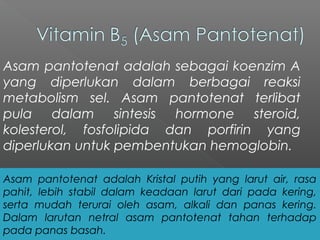 Asam pantotenat adalah sebagai koenzim A
yang diperlukan dalam berbagai reaksi
metabolism sel. Asam pantotenat terlibat
pula dalam sintesis hormone steroid,
kolesterol, fosfolipida dan porfirin yang
diperlukan untuk pembentukan hemoglobin.
Asam pantotenat adalah Kristal putih yang larut air, rasa
pahit, lebih stabil dalam keadaan larut dari pada kering,
serta mudah terurai oleh asam, alkali dan panas kering.
Dalam larutan netral asam pantotenat tahan terhadap
pada panas basah.
 