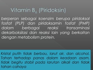 berperan sebagai koenzim berupa piridoksal
fosfat (PLP) dan piridoksamin fosfat (PMP)
dalam berbagai reaksi transaminasi
dekarboksilasi dan reaksi lain yang berkaitan
dengan metabolism protein.
Kristal putih tidak berbau, larut air, dan alcohol.
Tahan terhadap panas dalam keadaan asam,
tidak begitu stabil pada larutan alkali dan tidak
tahan cahaya
 
