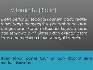Biotin berfungsi sebagai koenzim pada reaksi-
reaksi yang menyangkut penambahan atau
pengeluaran karbon dioksida kepada atau
dari senyawa aktif. Sintesis dan oksidasi asam
lemak memerlukan biotin sebagai koenzim
Biotin tahan panas larut air dan alcohol serta
mudah dioksidasi
 