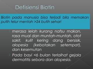  merasa lelah kurang nafsu makan,
rasa mual dan muntah-muntah, otot
sakit, kulit kering dang bersisik,
alopesia (kebotakan setempat),
dan kesemutan
 Pada bayi <6 bulan terlaihat gejala
dermatitis sebora dan alopesia.
Biotin pada manusia bisa terjadi bila memakan
putih telur mentah >24 butih sehari
 