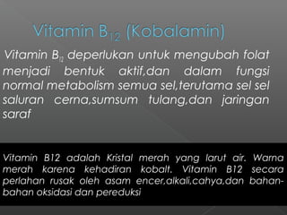 Vitamin B12 deperlukan untuk mengubah folat
menjadi bentuk aktif,dan dalam fungsi
normal metabolism semua sel,terutama sel sel
saluran cerna,sumsum tulang,dan jaringan
saraf
Vitamin B12 adalah Kristal merah yang larut air. Warna
merah karena kehadiran kobalt. Vitamin B12 secara
perlahan rusak oleh asam encer,alkali,cahya,dan bahan-
bahan oksidasi dan pereduksi
 