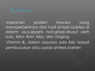 makanan protein hewani yang
memperolehnya dari hasil sintesis bakteri di
dalam usus,seperti hati,ginjal,disusul oleh
susu, telur, ikan, keju, dan daging.
Vitamin B12 dalam sayuran ada bila terjadi
pembusukan atau pada sintesis bakteri
 