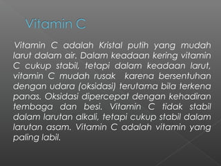 Vitamin C adalah Kristal putih yang mudah
larut dalam air. Dalam keadaan kering vitamin
C cukup stabil, tetapi dalam keadaan larut,
vitamin C mudah rusak karena bersentuhan
dengan udara (oksidasi) terutama bila terkena
panas. Oksidasi dipercepat dengan kehadiran
tembaga dan besi. Vitamin C tidak stabil
dalam larutan alkali, tetapi cukup stabil dalam
larutan asam. Vitamin C adalah vitamin yang
paling labil.
 