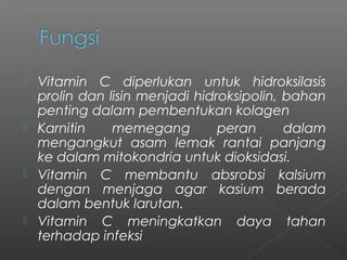  Vitamin C diperlukan untuk hidroksilasis
prolin dan lisin menjadi hidroksipolin, bahan
penting dalam pembentukan kolagen
 Karnitin memegang peran dalam
mengangkut asam lemak rantai panjang
ke dalam mitokondria untuk dioksidasi.
 Vitamin C membantu absrobsi kalsium
dengan menjaga agar kasium berada
dalam bentuk larutan.
 Vitamin C meningkatkan daya tahan
terhadap infeksi
 