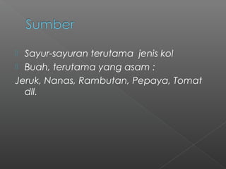  Sayur-sayuran terutama jenis kol
 Buah, terutama yang asam :
Jeruk, Nanas, Rambutan, Pepaya, Tomat
dll.
 