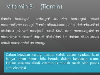 Dalam keadaan kering tiamin stabil, dalam keadaan larut
hanya tahan panas bila berada dalam keadaaan asam.
Dalam suasana alkali vitamin B1 mudah rusak oleh panas
atau oksidasi.
tiamin befungsi sebagai koenzim berbagai reaksi
metabolisme energi. Tiamin dibutuhkan untuk dekarboksilasi
oksidatif piruvat menjadi asetil KoA dan memungkinkan
masuknya substrat dapat dioksidasi ke dalam siklus krebs
untuk pembentukan energi
 