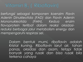 Dalam bentuk murni, riboflavin adalah
Kristal kuning. Riboflavin larut air, tahan
panas, oksidasi dan asam, tetapi tidak
banyak yang rusak dan bisa rusak bila
terkena cahaya
berfungsi sebagai komponen koenzim Flavin
Adenin Dinukleotida (FAD) dan Flavin Adenin
Mononukleotida (FMN). Kedua enzim
flavoprotein terlibat dalam reaksi oksidasi-
reduksi berbagai jalur metabolism energy dan
mempengaruhi respirasi sel.
 