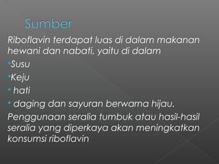 Riboflavin terdapat luas di dalam makanan
hewani dan nabati, yaitu di dalam
Susu
Keju
 hati
 daging dan sayuran berwarna hijau.
Penggunaan seralia tumbuk atau hasil-hasil
seralia yang diperkaya akan meningkatkan
konsumsi riboflavin
 