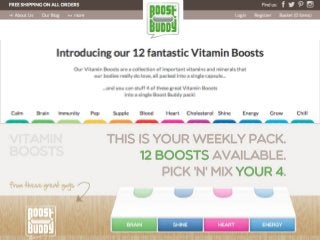 Introducing	
  our	
  12	
  fantas1c	
  Vitamin	
  Boosts	
  
	
  
Our	
  Vitamin	
  Boosts	
  are	
  a	
  collec1on	
  of	
  important	
  vitamins	
  and	
  minerals	
  that	
  
our	
  bodies	
  really	
  do	
  love,	
  all	
  packed	
  into	
  a	
  single	
  capsule...	
  
	
  
...and	
  you	
  can	
  stuﬀ	
  4	
  of	
  these	
  great	
  Vitamin	
  Boosts	
  
into	
  a	
  single	
  Boost	
  Buddy	
  pack!	
  

 