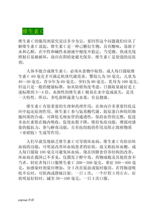 维生素 C
维生素 C 的服用剂量究竟以多少为宜，要回答这个问题我们应从了
解维生素 C 说起。维生素 C 是一种己糖衍生物，具有酸味，易溶于
水和乙醇，在中性和碱性水溶液中极度不稳定，当受潮、热或光线
照射后易被破坏，故应在阴暗处避光保存。维生素 C 是很强的还原
剂。

   人体不能合成维生素 C，必须从食物中取得。成人每日摄取维
生素 C 60 毫克才可满足机体代谢需求，婴幼儿为 30 毫克，儿童为
40～50 毫克，青少年为 60 毫克，孕妇为 80 毫克，乳母为 100 毫克。
但这只是一般的健康标准，如从防癌角度考虑，日摄取量最好是上
述标准的 3～4 倍。水溶性的维生素 C 极易在水中造成流失，是其
一大特性。所以，多吃新鲜蔬菜与水果，有益健康。

  维生素 C 有很重要的生理和药理作用，在体内许多重要羟化反
应中起还原剂作用。维生素 C 参与氨基酸代谢、胶原蛋白和组织细
胞间质的合成，可降低毛细血管的通透性，保持血管的完整，促进
非血红素铁在肠内吸收，促使血脂下降，维持免疫功能，增强对感
染的抵抗力，参与解毒功能，且有抗组胺的作用及阻止致癌物质
（亚硝胺）生成等作用。

  人们早就发现缺乏维生素 C 可导致坏血病，维生素 C 有防治坏
血病的功能，可明显改善坏血病患者的症状，故又称抗坏血酸。成
人每日摄取 100 毫克可避免坏血病。现在因膳食营养结构的改善，
坏血病在我国已不多见，仅偶发于醇中毒、药物成瘾及其他饮食不
当者。轻症者每日口服维生素 C 200～300 毫克，重症 300～400 毫
克，如感染时剂量应增加，分 3 次在饭前或饭时服用。若胃肠道吸
收不良时，可肌肉或静脉注射，一日 1 次，一个疗程 3 周左右。症
状明显好转时，减至 50～100 毫克，一日 3 次口服。




ycgroup   载转
 