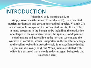 INTRODUCTION
Vitamin C or L-ascorbic acid, or
simply ascorbate (the anion of ascorbic acid), is an essential
nutrient for humans and certain other animal species. Vitamin C is
a water-soluble compound that is essential for life. It is involved
in many processes in the human body, including, the production
of collagen in the connective tissue, the synthesis of dopamine,
noradrenaline and adrenaline in the nervous system, and the
synthesis of carnitine, which is important in the transfer of energy
to the cell mitochondria. Ascorbic acid is an excellent reducing
agent and it is easily oxidized. When juices are titrated with
iodine, it is assumed that the only reducing agent being oxidized
is ascorbic acid.
 