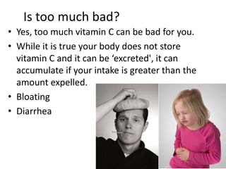 Is too much bad?
• Yes, too much vitamin C can be bad for you.
• While it is true your body does not store
vitamin C and it can be ‘excreted', it can
accumulate if your intake is greater than the
amount expelled.
• Bloating
• Diarrhea