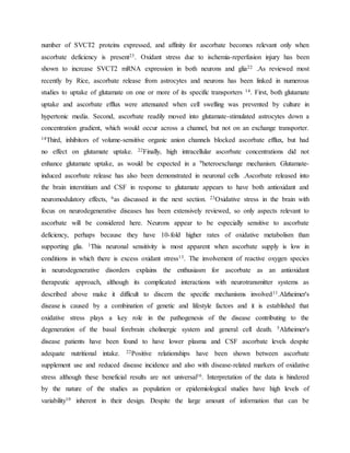 number of SVCT2 proteins expressed, and affinity for ascorbate becomes relevant only when
ascorbate deficiency is present23. Oxidant stress due to ischemia-reperfusion injury has been
shown to increase SVCT2 mRNA expression in both neurons and glia22 .As reviewed most
recently by Rice, ascorbate release from astrocytes and neurons has been linked in numerous
studies to uptake of glutamate on one or more of its specific transporters 14. First, both glutamate
uptake and ascorbate efflux were attenuated when cell swelling was prevented by culture in
hypertonic media. Second, ascorbate readily moved into glutamate-stimulated astrocytes down a
concentration gradient, which would occur across a channel, but not on an exchange transporter.
14Third, inhibitors of volume-sensitive organic anion channels blocked ascorbate efflux, but had
no effect on glutamate uptake. 22Finally, high intracellular ascorbate concentrations did not
enhance glutamate uptake, as would be expected in a 9heteroexchange mechanism. Glutamate-
induced ascorbate release has also been demonstrated in neuronal cells .Ascorbate released into
the brain interstitium and CSF in response to glutamate appears to have both antioxidant and
neuromodulatory effects, 6as discussed in the next section. 23Oxidative stress in the brain with
focus on neurodegenerative diseases has been extensively reviewed, so only aspects relevant to
ascorbate will be considered here. Neurons appear to be especially sensitive to ascorbate
deficiency, perhaps because they have 10-fold higher rates of oxidative metabolism than
supporting glia. 1This neuronal sensitivity is most apparent when ascorbate supply is low in
conditions in which there is excess oxidant stress13. The involvement of reactive oxygen species
in neurodegenerative disorders explains the enthusiasm for ascorbate as an antioxidant
therapeutic approach, although its complicated interactions with neurotransmitter systems as
described above make it difficult to discern the specific mechanisms involved11.Alzheimer's
disease is caused by a combination of genetic and lifestyle factors and it is established that
oxidative stress plays a key role in the pathogenesis of the disease contributing to the
degeneration of the basal forebrain cholinergic system and general cell death. 5Alzheimer's
disease patients have been found to have lower plasma and CSF ascorbate levels despite
adequate nutritional intake. 22Positive relationships have been shown between ascorbate
supplement use and reduced disease incidence and also with disease-related markers of oxidative
stress although these beneficial results are not universal16. Interpretation of the data is hindered
by the nature of the studies as population or epidemiological studies have high levels of
variability10 inherent in their design. Despite the large amount of information that can be
 
