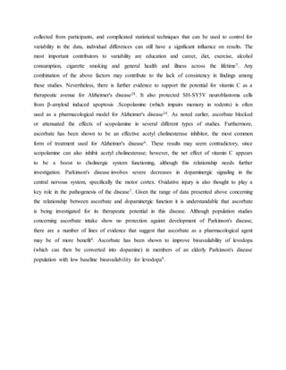 collected from participants, and complicated statistical techniques that can be used to control for
variability in the data, individual differences can still have a significant influence on results. The
most important contributors to variability are education and career, diet, exercise, alcohol
consumption, cigarette smoking and general health and illness across the lifetime5. Any
combination of the above factors may contribute to the lack of consistency in findings among
these studies. Nevertheless, there is further evidence to support the potential for vitamin C as a
therapeutic avenue for Alzheimer's disease28. It also protected SH-SY5Y neuroblastoma cells
from β-amyloid induced apoptosis .Scopolamine (which impairs memory in rodents) is often
used as a pharmacological model for Alzheimer's disease24. As noted earlier, ascorbate blocked
or attenuated the effects of scopolamine in several different types of studies. Furthermore,
ascorbate has been shown to be an effective acetyl cholinesterase inhibitor, the most common
form of treatment used for Alzheimer's disease6. These results may seem contradictory, since
scopolamine can also inhibit acetyl cholinesterase; however, the net effect of vitamin C appears
to be a boost to cholinergic system functioning, although this relationship needs further
investigation. Parkinson's disease involves severe decreases in dopaminergic signaling in the
central nervous system, specifically the motor cortex. Oxidative injury is also thought to play a
key role in the pathogenesis of the disease7. Given the range of data presented above concerning
the relationship between ascorbate and dopaminergic function it is understandable that ascorbate
is being investigated for its therapeutic potential in this disease. Although population studies
concerning ascorbate intake show no protection against development of Parkinson's disease,
there are a number of lines of evidence that suggest that ascorbate as a pharmacological agent
may be of more benefit4. Ascorbate has been shown to improve bioavailability of levodopa
(which can then be converted into dopamine) in members of an elderly Parkinson's disease
population with low baseline bioavailability for levodopa9.
 