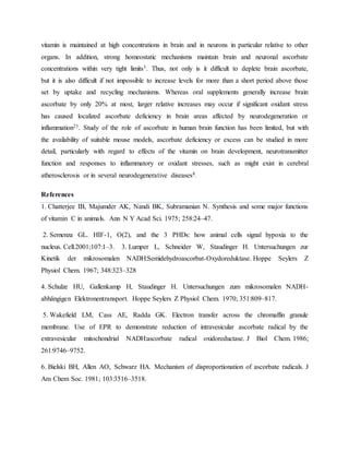 vitamin is maintained at high concentrations in brain and in neurons in particular relative to other
organs. In addition, strong homeostatic mechanisms maintain brain and neuronal ascorbate
concentrations within very tight limits3. Thus, not only is it difficult to deplete brain ascorbate,
but it is also difficult if not impossible to increase levels for more than a short period above those
set by uptake and recycling mechanisms. Whereas oral supplements generally increase brain
ascorbate by only 20% at most, larger relative increases may occur if significant oxidant stress
has caused localized ascorbate deficiency in brain areas affected by neurodegeneration or
inflammation23. Study of the role of ascorbate in human brain function has been limited, but with
the availability of suitable mouse models, ascorbate deficiency or excess can be studied in more
detail, particularly with regard to effects of the vitamin on brain development, neurotransmitter
function and responses to inflammatory or oxidant stresses, such as might exist in cerebral
atherosclerosis or in several neurodegenerative diseases8.
References
1. Chatterjee IB, Majumder AK, Nandi BK, Subramanian N. Synthesis and some major functions
of vitamin C in animals. Ann N Y Acad Sci. 1975; 258:24–47.
2. Semenza GL. HIF-1, O(2), and the 3 PHDs: how animal cells signal hypoxia to the
nucleus. Cell.2001;107:1–3. 3. Lumper L, Schneider W, Staudinger H. Untersuchungen zur
Kinetik der mikrosomalen NADH:Semidehydroascorbat-Oxydoreduktase. Hoppe Seylers Z
Physiol Chem. 1967; 348:323–328
4. Schulze HU, Gallenkamp H, Staudinger H. Untersuchungen zum mikrosomalen NADH-
abhängigen Elektronentransport. Hoppe Seylers Z Physiol Chem. 1970; 351:809–817.
5. Wakefield LM, Cass AE, Radda GK. Electron transfer across the chromaffin granule
membrane. Use of EPR to demonstrate reduction of intravesicular ascorbate radical by the
extravesicular mitochondrial NADH:ascorbate radical oxidoreductase. J Biol Chem. 1986;
261:9746–9752.
6. Bielski BH, Allen AO, Schwarz HA. Mechanism of disproportionation of ascorbate radicals. J
Am Chem Soc. 1981; 103:3516–3518.
 