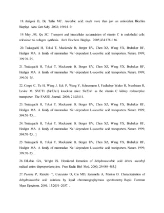 18. Arrigoni O, De Tullio MC. Ascorbic acid: much more than just an antioxidant. Biochim
Biophys Acta Gen Subj. 2002; 1569:1–9.
19. May JM, Qu ZC. Transport and intracellular accumulation of vitamin C in endothelial cells:
relevance to collagen synthesis. Arch Biochem Biophys. 2005;434:178–186.
20. Tsukaguchi H, Tokui T, Mackenzie B, Berger UV, Chen XZ, Wang YX, Brubaker RF,
Hediger MA. A family of mammalian Na+-dependent L-ascorbic acid transporters. Nature. 1999;
399:70–75.
21. Tsukaguchi H, Tokui T, Mackenzie B, Berger UV, Chen XZ, Wang YX, Brubaker RF,
Hediger MA. A family of mammalian Na+-dependent L-ascorbic acid transporters. Nature. 1999;
399:70–75.
22. Corpe C, Tu H, Wang J, Eck P, Wang Y, Schnermann J, Faulhaber-Walter R, Nussbaum R,
Levine M. SVCT1 (Slc23a1) knockout mice: Slc23a1 as the vitamin C kidney reabsorptive
transporter. The FASEB Journal. 2008; 21:LB111.
23. Tsukaguchi H, Tokui T, Mackenzie B, Berger UV, Chen XZ, Wang YX, Brubaker RF,
Hediger MA. A family of mammalian Na+-dependent L-ascorbic acid transporters. Nature. 1999;
399:70–75. .
24. Tsukaguchi H, Tokui T, Mackenzie B, Berger UV, Chen XZ, Wang YX, Brubaker RF,
Hediger MA. A family of mammalian Na+-dependent L-ascorbic acid transporters. Nature. 1999;
399:70–75. .]
25. Tsukaguchi H, Tokui T, Mackenzie B, Berger UV, Chen XZ, Wang YX, Brubaker RF,
Hediger MA. A family of mammalian Na+-dependent L-ascorbic acid transporters. Nature. 1999;
399:70–75. .
26. DiLabio GA, Wright JS. Hemiketal formation of dehydroascorbic acid drives ascorbyl
radical anion disproportionation. Free Radic Biol Med. 2000; 29:480–485.]
27. Pastore P, Rizzetto T, Curcuruto O, Cin MD, Zaramella A, Marton D. Characterization of
dehydroascorbic acid solutions by liquid chromatography/mass spectrometry. Rapid Commun
Mass Spectrom. 2001; 15:2051–2057. .
 