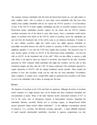 The junctions between endothelial cells that form the blood-brain barrier are very tight relative to
other capillary beds8. Also in contrast to most large vessel endothelial cells that have been
studied, brain capillary endothelial cells do not express the SVCT2 protein in vivo.Concordance
of lack of the SVCT2 in brain capillary endothelium and lack of ascorbate transport across the
blood-brain barrier endothelium provides support for the notion that the SVCT2 mediates
ascorbate movement out of the blood in most other tissues. Such a mechanism would involve
uptake of ascorbate from blood on the SVCT2, transit of ascorbate across the endothelial cell,
and exit from the basolateral side of the cell by some as yet unknown mechanism. It remains to
be seen whether ascorbate might also transit across less tightly apposed endothelia by
paracellular movement between the cells9.In contrast to ascorbate, if DHA is present in blood in
significant quantities, it can enter the CNS more rapidly than ascorbate. The proposed route of
entry involves uptake of DHA on GLUT1 in the blood-brain barrier endothelium , exit from the
cells on GLUT1 on the basolateral side of the cells10 .DHA can then diffuse to neurons or glial
cells where it can again be taken up, reduced to ascorbate, and retained by the cells. Ascorbate
generated by DHA reduction within endothelial cells might also somehow exit the cells on their
basolateral margins and thus enter the CNS. In human erythrocytes this mechanism appeared to
require interaction of GLUT1 with the integral membrane protein stomatin .There remains the
problem of how that ascorbate would exit the cells into the brain interstitium. Nevertheless,
under conditions of oxidant stress, enough DHA might be generated from ascorbate in the blood
or even in the endothelial cells to allow its passage into the brain.
Review
The functions of ascorbate in the CNS and brain are numerous. Although all actions of ascorbate
involve donation of a single electron, they can be divided into those considered antioxidant and
non-antioxidant in nature. Many of the latter functions involve monovalent reduction of Fe3+ or
Cu2+ at the active sites of dioxygenase enzymes in hydroxylation reactions. Regarding the
antioxidant functions, ascorbate directly acts to scavenge oxygen- or nitrogen-based radical
species generated during normal cellular metabolism11. At the millimolar concentrations present
in neurons in vivo, ascorbate will effectively scavenge superoxide , a major diffusible byproduct
of rapid neuronal mitochondrial metabolism. Ascorbate in aqueous compartments can also
 