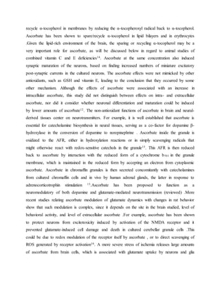 recycle α-tocopherol in membranes by reducing the α-tocopheroxyl radical back to α-tocopherol.
Ascorbate has been shown to spare/recycle α-tocopherol in lipid bilayers and in erythrocytes
.Given the lipid-rich environment of the brain, the sparing or recycling α-tocopherol may be a
very important role for ascorbate, as will be discussed below in regard to animal studies of
combined vitamin C and E deficiencies14. Ascorbate at the same concentration also induced
synaptic maturation of the neurons, based on finding increased numbers of miniature excitatory
post-synaptic currents in the cultured neurons. The ascorbate effects were not mimicked by other
antioxidants, such as GSH and vitamin E, leading to the conclusion that they occurred by some
other mechanism. Although the effects of ascorbate were associated with an increase in
intracellular ascorbate, this study did not distinguish between effects on intra- and extracellular
ascorbate, nor did it consider whether neuronal differentiation and maturation could be induced
by lower amounts of ascorbate12. The non-antioxidant functions of ascorbate in brain and neural-
derived tissues center on neurotransmitters. For example, it is well established that ascorbate is
essential for catecholamine biosynthesis in neural tissues, serving as a co-factor for dopamine β-
hydroxylase in the conversion of dopamine to norepinephrine . Ascorbate inside the granule is
oxidized to the AFR, either in hydroxylation reactions or in simply scavenging radicals that
might otherwise react with redox-sensitive catechols in the granule15. This AFR is then reduced
back to ascorbate by interaction with the reduced form of a cytochrome b561 in the granule
membrane, which is maintained in the reduced form by accepting an electron from cytoplasmic
ascorbate. Ascorbate in chromaffin granules is then secreted concomitantly with catecholamines
from cultured chromaffin cells and in vivo by human adrenal glands, the latter in response to
adrenocorticotrophin stimulation 13.Ascorbate has been proposed to function as a
neuromodulatory of both dopamine and glutamate-mediated neurotransmission (reviewed) .More
recent studies relating ascorbate modulation of glutamate dynamics with changes in rat behavior
show that such modulation is complex, since it depends on the site in the brain studied, level of
behavioral activity, and level of extracellular ascorbate .For example, ascorbate has been shown
to protect neurons from excitotoxicity induced by activation of the NMDA receptor and it
prevented glutamate-induced cell damage and death in cultured cerebellar granule cells .This
could be due to redox modulation of the receptor itself by ascorbate , or to direct scavenging of
ROS generated by receptor activation16. A more severe stress of ischemia releases large amounts
of ascorbate from brain cells, which is associated with glutamate uptake by neurons and glia
 