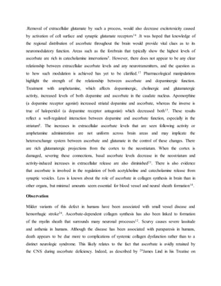.Removal of extracellular glutamate by such a process, would also decrease excitotoxicity caused
by activation of cell surface and synaptic glutamate receptors14 .It was hoped that knowledge of
the regional distribution of ascorbate throughout the brain would provide vital clues as to its
neuromodulatory function. Areas such as the forebrain that typically show the highest levels of
ascorbate are rich in catecholamine innervations5. However, there does not appear to be any clear
relationship between extracellular ascorbate levels and any neurotransmitters, and the question as
to how such modulation is achieved has yet to be clarified.17 Pharmacological manipulations
highlight the strength of the relationship between ascorbate and dopaminergic function.
Treatment with amphetamine, which affects dopaminergic, cholinergic and glutamatergic
activity, increased levels of both dopamine and ascorbate in the caudate nucleus. Apomorphine
(a dopamine receptor agonist) increased striatal dopamine and ascorbate, whereas the inverse is
true of haloperidol (a dopamine receptor antagonist) which decreased both15. These results
reflect a well-regulated interaction between dopamine and ascorbate function, especially in the
striatum8. The increases in extracellular ascorbate levels that are seen following activity or
amphetamine administration are not uniform across brain areas and may implicate the
heteroexchange system between ascorbate and glutamate in the control of these changes. There
are rich glutamatergic projections from the cortex to the neostriatum. When the cortex is
damaged, severing these connections, basal ascorbate levels decrease in the neostriatum and
activity-induced increases in extracellular release are also diminished23. There is also evidence
that ascorbate is involved in the regulation of both acetylcholine and catecholamine release from
synaptic vesicles. Less is known about the role of ascorbate in collagen synthesis in brain than in
other organs, but minimal amounts seem essential for blood vessel and neural sheath formation18.
Observation
Milder variants of this defect in humans have been associated with small vessel disease and
hemorrhagic stroke24. Ascorbate-dependent collagen synthesis has also been linked to formation
of the myelin sheath that surrounds many neuronal processes12. Scurvy causes severe lassitude
and asthenia in humans. Although the disease has been associated with paraparesis in humans,
death appears to be due more to complications of systemic collagen dysfunction rather than to a
distinct neurologic syndrome. This likely relates to the fact that ascorbate is avidly retained by
the CNS during ascorbate deficiency. Indeed, as described by 29James Lind in his Treatise on
 