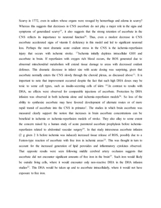 Scurvy in 1772, even in sailors whose organs were ravaged by hemorrhage and edema in scurvy?
Whereas this suggests that decreases in CNS ascorbate do not play a major role in the signs and
symptoms of generalized scurvy27, it also suggests that the strong retention of ascorbate in the
CNS reflects its importance to neuronal function26. Thus, even a modest decrease in CNS
ascorbate accelerated signs of vitamin E deficiency in this model and led to significant neuronal
loss. Perhaps the most dramatic acute oxidant stress in the CNS is the ischemia-reperfusion
injury that occurs with ischemic stroke. 17Ischemia initially depletes intracellular GSH and
ascorbate in brain. If reperfusion with oxygen rich blood occurs, the ROS generated due to
abnormal mitochondrial metabolism will extend tissue damage to areas with decreased oxidant
defenses. This dramatic decrease in infarct size with acute dosing was surprising, given that
ascorbate normally enters the CNS slowly through the choroid plexus, as discussed above11. It is
important to note that improvement occurred despite the fact that such high DHA doses may be
toxic to some cell types, such as insulin-secreting cells of islets 18.In contrast to results with
DHA, no effects were observed for comparable injections of ascorbate. Protection by DHA
infusion was observed in both ischemia alone and ischemia-reperfusion models26. So loss of the
ability to synthesize ascorbate may have favored development of alternate routes or of more
rapid transit of ascorbate into the CNS in primates1. The studies in which brain ascorbate was
measured clearly support the notion that increases in brain ascorbate concentrations can be
beneficial in ischemia or ischemia-reperfusion models of stroke. They also allay to some extent
the concern raised by a human study of acute parenteral ascorbate prophylaxis before ischemia-
reperfusion related to abdominal vascular surgery19. In that study intravenous ascorbate infusion
(2 g given 2 h before ischemia was induced) increased tissue release of ROS, possibly due to a
Fenton-type reaction of ascorbate with free iron in ischemic areas25. This was thought in turn to
account for the increased generation of lipid peroxides and inflammatory cytokines observed.
That opposite results were seen following middle cerebral artery occlusion suggests that
ascorbate did not encounter significant amounts of free iron in the brain27. Such iron would likely
be outside living cells, where it would encounter only non-reactive DHA in the DHA infusion
studies22. This DHA would be taken up and to ascorbate intracellularly, where it would not have
exposure to free iron.
 