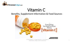Vitamin C
© FitnessEdge.net – All Rights Reserved – Not intended as
medical advice, always consult a professional.
1
Benefits, Supplement Information & Food Sources
 