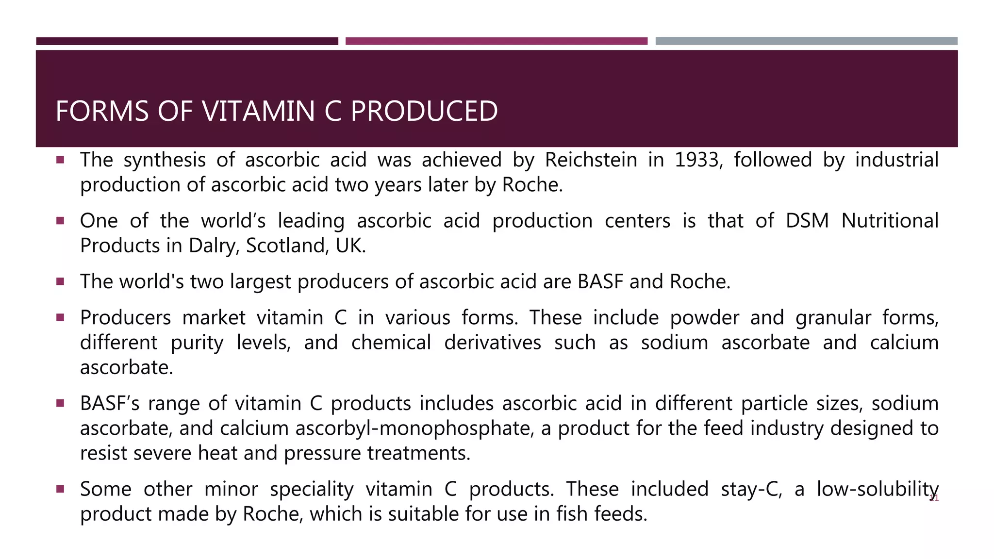 FORMS OF VITAMIN C PRODUCED
 The synthesis of ascorbic acid was achieved by Reichstein in 1933, followed by industrial
production of ascorbic acid two years later by Roche.
 One of the world’s leading ascorbic acid production centers is that of DSM Nutritional
Products in Dalry, Scotland, UK.
 The world's two largest producers of ascorbic acid are BASF and Roche.
 Producers market vitamin C in various forms. These include powder and granular forms,
different purity levels, and chemical derivatives such as sodium ascorbate and calcium
ascorbate.
 BASF’s range of vitamin C products includes ascorbic acid in different particle sizes, sodium
ascorbate, and calcium ascorbyl-monophosphate, a product for the feed industry designed to
resist severe heat and pressure treatments.
 Some other minor speciality vitamin C products. These included stay-C, a low-solubility
product made by Roche, which is suitable for use in fish feeds.
11
 