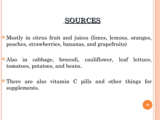 SOURCESSOURCES
 Mostly in citrus fruit and juices (limes, lemons, oranges,
peaches, strawberries, bananas, and grapefruits)
 Also in cabbage, broccoli, cauliflower, leaf lettuce,
tomatoes, potatoes, and beans.
 There are also vitamin C pills and other things for
supplements.
10
 