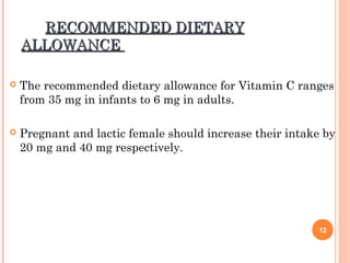 RECOMMENDED DIETARYRECOMMENDED DIETARY
ALLOWANCEALLOWANCE
 The recommended dietary allowance for Vitamin C ranges
from 35 mg in infants to 6 mg in adults.
 Pregnant and lactic female should increase their intake by
20 mg and 40 mg respectively.
12
 