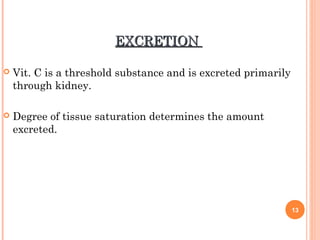 EXCRETIONEXCRETION
 Vit. C is a threshold substance and is excreted primarily
through kidney.
 Degree of tissue saturation determines the amount
excreted.
13
 