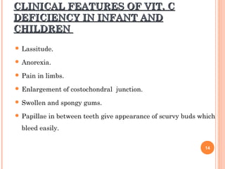 CLINICAL FEATURES OF VIT. CCLINICAL FEATURES OF VIT. C
DEFICIENCY IN INFANT ANDDEFICIENCY IN INFANT AND
CHILDRENCHILDREN
 Lassitude.
 Anorexia.
 Pain in limbs.
 Enlargement of costochondral junction.
 Swollen and spongy gums.
 Papillae in between teeth give appearance of scurvy buds which
bleed easily.
14
 