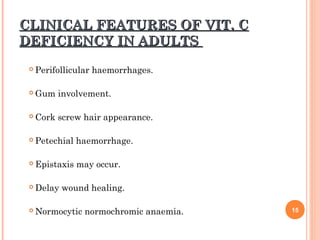 CLINICAL FEATURES OF VIT. CCLINICAL FEATURES OF VIT. C
DEFICIENCY IN ADULTSDEFICIENCY IN ADULTS
 Perifollicular haemorrhages.
 Gum involvement.
 Cork screw hair appearance.
 Petechial haemorrhage.
 Epistaxis may occur.
 Delay wound healing.
 Normocytic normochromic anaemia. 15
 